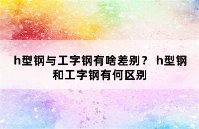 h型钢与工字钢有啥差别？ h型钢和工字钢有何区别